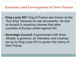 Economy and Government in New France
 King Louis XIV: King of France also known as the
“Sun King” because he was all powerful. He was
so forceful in acquiring colonies that other
countries of Europe united against him.
 Sovereign Council: A government with three
officials: a governor, an intendant, and a bishop,
set up by King Louis XIV to govern the colony of
New France.
 