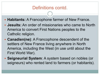 Definitions contd.
 Habitants: A Francophone farmer of New France.
 Jesuits: An order of missionaries who came to North
America to convert First Nations peoples to the
Catholic religion.
 Canadien(ne): A Francophone descendent of the
settlers of New France living anywhere in North
America, including the West (in use until about the
First World War).
 Seigneurial System: A system based on nobles (or
seigneurs) who rented land to farmers (or habitants).
 