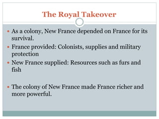 The Royal Takeover
 As a colony, New France depended on France for its
survival.
 France provided: Colonists, supplies and military
protection
 New France supplied: Resources such as furs and
fish
 The colony of New France made France richer and
more powerful.
 