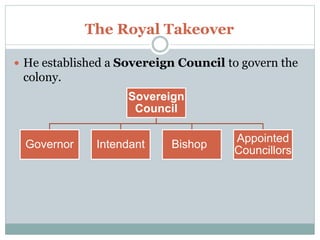 The Royal Takeover
 He established a Sovereign Council to govern the
colony.
Sovereign
Council
Governor Intendant Bishop
Appointed
Councillors
 