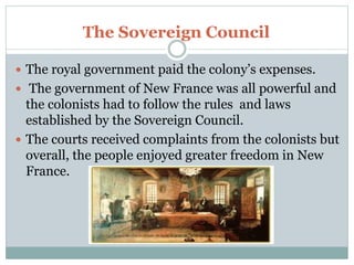 The Sovereign Council
 The royal government paid the colony’s expenses.
 The government of New France was all powerful and
the colonists had to follow the rules and laws
established by the Sovereign Council.
 The courts received complaints from the colonists but
overall, the people enjoyed greater freedom in New
France.
 