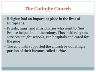 The Catholic Church
 Religion had an important place in the lives of
Europeans.
 Priests, nuns, and missionaries who went to New
France helped build the colony. They held religious
services, taught schools, ran hospitals and cared for
the poor.
 The colonists supported the church by donating a
portion of their income, called a tithe.
 