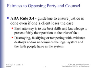 Fairness to Opposing Party and Counsel ABA Rule 3.4  - guideline to ensure justice is done even if one’s client loses the case Each attorney is to use best skills and knowledge to present fairly their position to the trier of fact Destroying, falsifying or tampering with evidence destroys and/or undermines the legal system and the faith people have in the system 