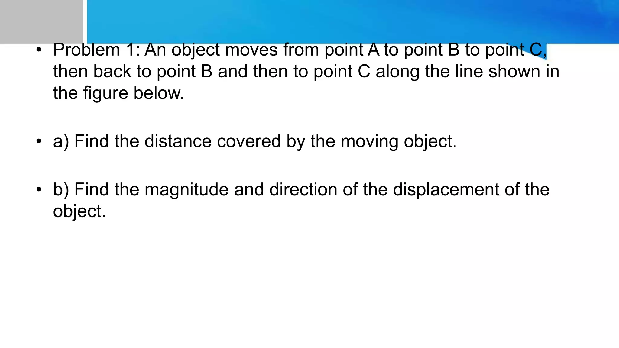 • Problem 1: An object moves from point A to point B to point C,
then back to point B and then to point C along the line shown in
the figure below.
• a) Find the distance covered by the moving object.
• b) Find the magnitude and direction of the displacement of the
object.