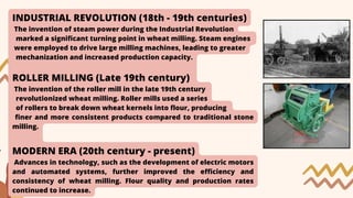 INDUSTRIAL REVOLUTION (18th - 19th centuries)
The invention of steam power during the Industrial Revolution
marked a significant turning point in wheat milling. Steam engines
were employed to drive large milling machines, leading to greater
mechanization and increased production capacity.
ROLLER MILLING (Late 19th century)
The invention of the roller mill in the late 19th century
revolutionized wheat milling. Roller mills used a series
of rollers to break down wheat kernels into flour, producing
finer and more consistent products compared to traditional stone
milling.
MODERN ERA (20th century - present)
Advances in technology, such as the development of electric motors
and automated systems, further improved the efficiency and
consistency of wheat milling. Flour quality and production rates
continued to increase.
 