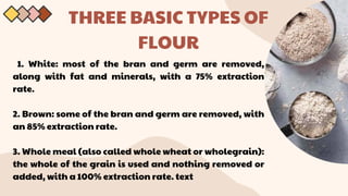 THREE BASIC TYPES OF
FLOUR
1. White: most of the bran and germ are removed,
along with fat and minerals, with a 75% extraction
rate.
2. Brown: some of the bran and germ are removed, with
an 85% extraction rate.
3. Whole meal (also called whole wheat or wholegrain):
the whole of the grain is used and nothing removed or
added, with a 100% extraction rate. text
 