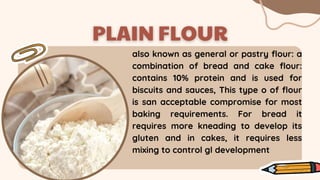 also known as general or pastry flour: a
combination of bread and cake flour:
contains 10% protein and is used for
biscuits and sauces, This type o of flour
is san acceptable compromise for most
baking requirements. For bread it
requires more kneading to develop its
gluten and in cakes, it requires less
mixing to control gl development
 