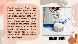 BREAD FLOUR
Milled entirely from hard
wheat, bread flour is the
strongest of all flours with a
high protein content at 12 to 14
percent. This comes in handy
when baking yeasted breads
because of the strong gluten
content required to make the
bread rise properly. Bread
flour makes for a better
volume and a chewier crumb
with your bakes.
 