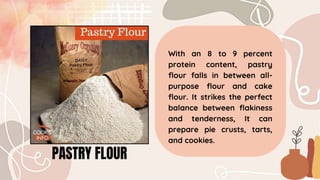 With an 8 to 9 percent
protein content, pastry
flour falls in between all-
purpose flour and cake
flour. It strikes the perfect
balance between flakiness
and tenderness, It can
prepare pie crusts, tarts,
and cookies.
PASTRY FLOUR
 