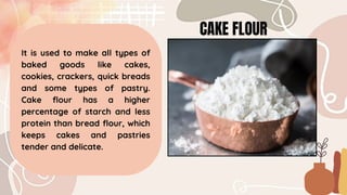 CAKE FLOUR
It is used to make all types of
baked goods like cakes,
cookies, crackers, quick breads
and some types of pastry.
Cake flour has a higher
percentage of starch and less
protein than bread flour, which
keeps cakes and pastries
tender and delicate.
 