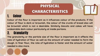1. Colour
Colour of the flour is important as it influences colour of the products. If the
colour of flour is dark or brownish, the colour of the crumb of bread also will
be brownish which is not a desirable. Similarly biscuits and cakes will have
undesirable dark colour particularly at inside portions.
2. Granularity
The granularity or the particle size of the flour is important as it affects the
rate of hydration of flour as well as the amount of water needed to form the
dough. In finer flour, the rate of hydration is faster and the amount of water
needed is also more.
 