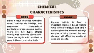 LIPIDS
Enzyme activity in flour is
important mainly in bread making
while in case of biscuits and cake it
is non-significant. However too high
enzyme activity caused by rain
damage will effect the quality of
cake and biscuits.
ENZYMES
Lipids in flour influence nutritional
value, stability on storage, and
processing characteristics
particularly bread making quality.
There are two types oflipids
namely free lipids and bound lipids.
These are again sub classified as
polar lipids and non polar lipids. .
 