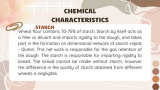 Wheat flour contains 70-75% of starch. Starch by itself acts as
a filler or diluant and imparts rigidity to the dough, and takes
part in the formation on dimensional network of starch +Iipids
- Gluten. This net work is responsible for the gas retention of
tile dough. The starch is responsible for imparting rigidity to
bread. The bread cannot be made without starch, however
the difference in the quality of starch obtained from different
wheats is negligible.
STARCH
CHEMICAL
CHARACTERISTICS
 