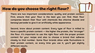 How do you choose the right flour?
There are two important considerations: quality and protein content.
First, ensure that your flour is the best you can find. Most flour
companies bleach their flour with chemicals like chlorine dioxide and
benzoyl peroxide to give it an artificially white appearance.
Second, know about protein content. Every type of flour is milled to
have a specific protein content — the higher the protein, the “stronger”
the flour. It’s important to use the right flour with the proper protein
content for your recipe and also to choose a brand that adheres
closely to that number. Some flour brands allow wide fluctuations in
their protein content, so every time you use it, you’ll get slightly
different results.
 