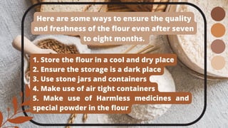 Here are some ways to ensure the quality
and freshness of the flour even after seven
to eight months.
1. Store the flour in a cool and dry place
2. Ensure the storage is a dark place
3. Use stone jars and containers
4. Make use of air tight containers
5. Make use of Harmless medicines and
special powder in the flour
 