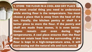 1. STORE THE FLOUR IN A COOL AND DRY PLACE
The most crucial thing you need to understand
while storing flour is the temperature. You must
choose a place that is away from the heat of the
sun. Usually, the kitchen pantry or shelf is a
better place to store the flour. If the pantry and
shelf are made from stones, it is even better.
Stones remain cool even during high
temperatures. A cool place ensures that the flour
does not retain heat from the surrounding. If the
flour is kept in a high-temperature area, it will
start oozing out the natural oils and turn rancid.
 