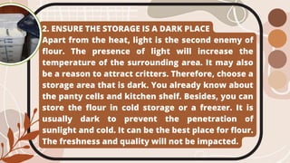 2. ENSURE THE STORAGE IS A DARK PLACE
Apart from the heat, light is the second enemy of
flour. The presence of light will increase the
temperature of the surrounding area. It may also
be a reason to attract critters. Therefore, choose a
storage area that is dark. You already know about
the panty cells and kitchen shelf. Besides, you can
store the flour in cold storage or a freezer. It is
usually dark to prevent the penetration of
sunlight and cold. It can be the best place for flour.
The freshness and quality will not be impacted.
 