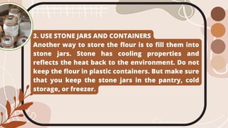 3. USE STONE JARS AND CONTAINERS
Another way to store the flour is to fill them into
stone jars. Stone has cooling properties and
reflects the heat back to the environment. Do not
keep the flour in plastic containers. But make sure
that you keep the stone jars in the pantry, cold
storage, or freezer.
 