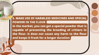 5. MAKE USE OF HARMLESS MEDICINES AND SPECIAL
POWDER IN THE FLOUR
In the market, you can get a special powder that is
capable of preventing the breeding of critters in
the flour. It does not cause any harm to the flour
and keeps it fresh for a longer duration
 