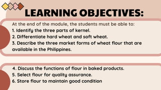 LEARNING OBJECTIVES:
At the end of the module, the students must be able to:
1. Identify the three parts of kernel.
2. Differentiate hard wheat and soft wheat.
3. Describe the three market forms of wheat flour that are
available in the Philippines.
4. Discuss the functions of flour in baked products.
5. Select flour for quality assurance.
6. Store flour to maintain good condition
 