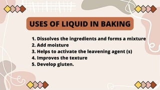 USES OF LIQUID IN BAKING
1. Dissolves the ingredients and forms a mixture
2. Add moisture
3. Helps to activate the leavening agent (s)
4. Improves the texture
5. Develop gluten.
 