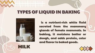 TYPES OF LIQUID IN BAKING
TYPES OF LIQUID IN BAKING
is a nutrient-rich white fluid
is a nutrient-rich white fluid
secreted from
secreted from the mammary
the mammary
glands of female mammals. In
glands of female mammals. In
baking, it moistens batter or
baking, it moistens batter or
dough, and adds protein, color
dough, and adds protein, color
and flavor to baked goods.
and flavor to baked goods.
MILK
MILK
 