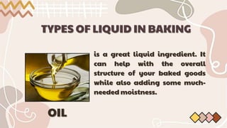 TYPES OF LIQUID IN BAKING
TYPES OF LIQUID IN BAKING
is a great liquid ingredient. It
is a great liquid ingredient. It
can help with the overall
can help with the overall
structure of your baked goods
structure of your baked goods
while also adding some much-
while also adding some much-
needed moistness.
needed moistness.
OIL
OIL
 