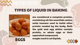 TYPES OF LIQUID IN BAKING
TYPES OF LIQUID IN BAKING
are considered a complete protein,
are considered a complete protein,
containing all the essentials amino
containing all the essentials amino
acids humans used to build other
acids humans used to build other
protein needed by the body. Both
protein needed by the body. Both
the yolk and egg whites contain
the yolk and egg whites contain
protein, so whole eggs or their
protein, so whole eggs or their
separated components
separated components
maybe used to set liquids.
maybe used to set liquids.
EGGS
EGGS
 