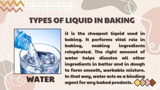 TYPES OF LIQUID IN BAKING
TYPES OF LIQUID IN BAKING
it is the cheapest liquid used in
it is the cheapest liquid used in
baking. It performs vital role in
baking. It performs vital role in
baking, making ingredients
baking, making ingredients
rehydrated. The right amount of
rehydrated. The right amount of
water helps dissolve all other
water helps dissolve all other
ingredients in batter and in dough
ingredients in batter and in dough
to form smooth, workable mixture.
to form smooth, workable mixture.
In that way, water acts as a binding
In that way, water acts as a binding
agent for any baked products.
agent for any baked products.
WATER
WATER
 
