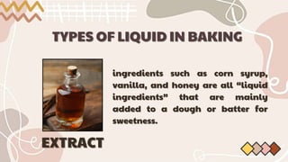 TYPES OF LIQUID IN BAKING
TYPES OF LIQUID IN BAKING
ingredients such as corn syrup,
ingredients such as corn syrup,
vanilla, and honey are all “liquid
vanilla, and honey are all “liquid
ingredients” that are mainly
ingredients” that are mainly
added to a dough or batter for
added to a dough or batter for
sweetness.
sweetness.
EXTRACT
EXTRACT
 