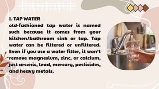 1. TAP WATER
old-fashioned tap water is named
such because it comes from your
kitchen/bathroom sink or tap. Tap
water can be filtered or unfiltered.
Even if you use a water filter, it won’t
remove magnesium, zinc, or calcium,
just arsenic, lead, mercury, pesticides,
and heavy metals.
 