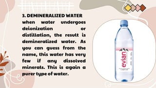 3. DEMINERALIZED WATER
when water undergoes
deionization or
distillation, the result is
demineralized water. As
you can guess from the
name, this water has very
few if any dissolved
minerals. This is again a
purer type of water.
 