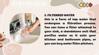 5. FILTERRED WATER
this is a form of tap water that
undergoes a filtration process.
You can have a filter attached to
your sink, a standalone unit that
purifies water as it exits your
kitchen and bathroom pipes, or
you can buy water filter pitchers.
 