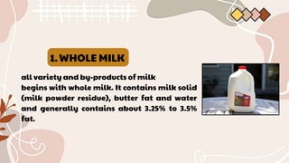 WHOLE MILK
1.
all variety and by-products of milk
begins with whole milk. It contains milk solid
(milk powder residue), butter fat and water
and generally contains about 3.25% to 3.5%
fat.
 