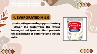 4. EVAPORATED MILK
produced by removingapproximately
60%of the waterfrom the whole
homogenized (process that prevents
the separation of butterfat and water)
milk.
 