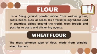 FLOUR
is a finely ground powder made from various grains,
roots, beans, nuts, or seeds. It's a versatile ingredient used
in countless dishes around the world, from breads and
pastries to pasta and thickening agents.
WHEAT FLOUR
The most common type of flour, made from grinding
wheat kernels.
 