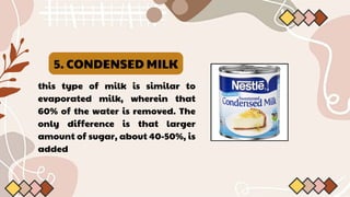 5. CONDENSED MILK
this type of milk is similar to
evaporated milk, wherein that
60% of the water is removed. The
only difference is that larger
amount of sugar, about 40-50%, is
added
 