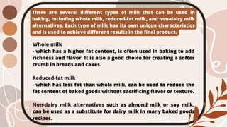 There are several different types of milk that can be used in
baking, including whole milk, reduced-fat milk, and non-dairy milk
alternatives. Each type of milk has its own unique characteristics
and is used to achieve different results in the final product.
Whole milk
- which has a higher fat content, is often used in baking to add
richness and flavor. It is also a good choice for creating a softer
crumb in breads and cakes.
Reduced-fat milk
- which has less fat than whole milk, can be used to reduce the
fat content of baked goods without sacrificing flavor or texture.
Non-dairy milk alternatives such as almond milk or soy milk,
can be used as a substitute for dairy milk in many baked goods
recipes.
 