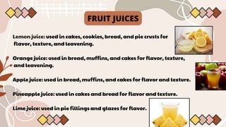 Lemon juice: used in cakes, cookies, bread, and pie crusts for
flavor, texture, and leavening.
Orange juice: used in bread, muffins, and cakes for flavor, texture,
and leavening.
Apple juice: used in bread, muffins, and cakes for flavor and texture.
Pineapple juice: used in cakes and bread for flavor and texture.
Lime juice: used in pie fillings and glazes for flavor.
FRUIT JUICES
 
