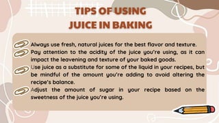 Always use fresh, natural juices for the best flavor and texture.
Pay attention to the acidity of the juice you’re using, as it can
impact the leavening and texture of your baked goods.
Use juice as a substitute for some of the liquid in your recipes, but
be mindful of the amount you’re adding to avoid altering the
recipe’s balance.
Adjust the amount of sugar in your recipe based on the
sweetness of the juice you’re using.
 