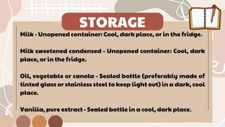 STORAGE
Milk - Unopened container: Cool, dark place, or in the fridge.
Milk sweetened condensed - Unopened container: Cool, dark
place, or in the fridge.
Oil, vegetable or canola - Sealed bottle (preferably made of
tinted glass or stainless steel to keep light out) in a dark, cool
place.
Vanilla, pure extract - Sealed bottle in a cool, dark place.
 