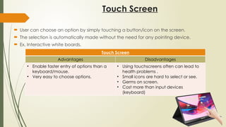 Touch Screen
 User can choose an option by simply touching a button/icon on the screen.
 The selection is automatically made without the need for any pointing device.
 Ex. Interactive white boards,
Touch Screen
Advantages Disadvantages
• Enable faster entry of options than a
keyboard/mouse.
• Very easy to choose options.
• Using touchscreens often can lead to
health problems .
• Small icons are hard to select or see.
• Germs on screen.
• Cost more than input devices
(keyboard)
 