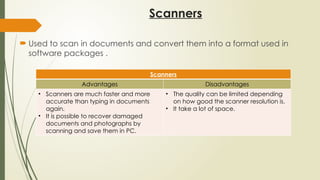 Scanners
 Used to scan in documents and convert them into a format used in
software packages .
Scanners
Advantages Disadvantages
• Scanners are much faster and more
accurate than typing in documents
again.
• It is possible to recover damaged
documents and photographs by
scanning and save them in PC.
• The quality can be limited depending
on how good the scanner resolution is.
• It take a lot of space.
 