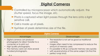 Digital Cameras
 Controlled by microprocessor which automatically adjusts the
shutter speed, focus the image, etc.
 Photo is captured when light passes through the lens onto a light
sensitive cell.
 Cell is made up of pixels.
 Number of pixels determines size of the file.
Digital Cameras
Advantages Disadvantages
• Digital cameras can produce
photographs for direct transfer to a
computer or to print out.
• High quality photographs.
• The memory card can store several
hundred photographs .
• The resolution is not yet as good as traditional
cameras.
• mages often need to be compressed to reduce the
amount of memory used.
• It is possible to fill up computer memory very quickly
• with several photos of the same subject (to find the
• perfect snap shot)
 