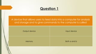 Question 1
A device that allows users to feed data into a computer for analysis
and storage and to give commands to the computer is called
Output device Input device
Memory Both a and b
 