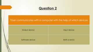 Question 2
User communicates with a computer with the help of which devices
?
Output device Input device
Software device Both a and b
 