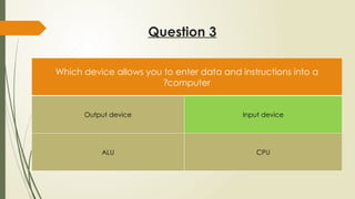 Question 3
Which device allows you to enter data and instructions into a
computer
?
Output device Input device
ALU CPU
 