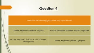 Question 4
Which of the following groups are only input devices
?
Mouse, keyboard, monitor, Joystick Mouse, keyboard, Scanner, Joystick, Light pen
Mouse, keyboard, Trackball, Touch Screen,
Microphone
Mouse, keyboard, printer, Light pen
 