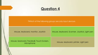 Question 4
Which of the following groups are only input devices
?
Mouse, keyboard, monitor, Joystick Mouse, keyboard, Scanner, Joystick, Light pen
Mouse, keyboard, Trackball, Touch Screen,
Microphone
Mouse, keyboard, printer, Light pen
 