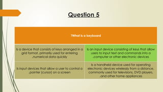 Question 5
What is a keyboard
?
Is a device that consists of keys arranged in a
grid format, primarily used for entering
numerical data quickly
.
Is an input device consisting of keys that allow
users to input text and commands into a
computer or other electronic devices
.
Is input devices that allow a user to control a
pointer (cursor) on a screen
.
Is a handheld device used for operating
electronic devices wirelessly from a distance,
commonly used for televisions, DVD players,
and other home appliances
.
 